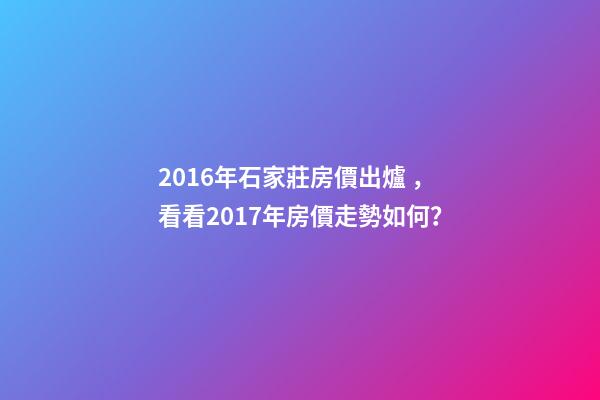 2016年石家莊房價出爐，看看2017年房價走勢如何？